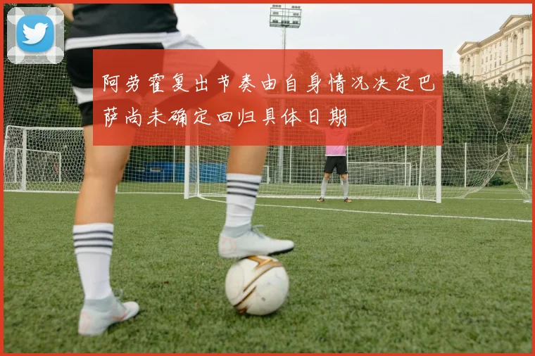 阿劳霍复出节奏由自身情况决定巴萨尚未确定回归具体日期