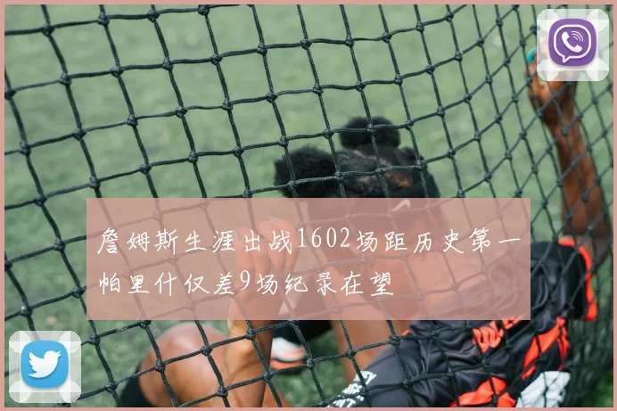 詹姆斯生涯出战1602场距历史第一帕里什仅差9场纪录在望
