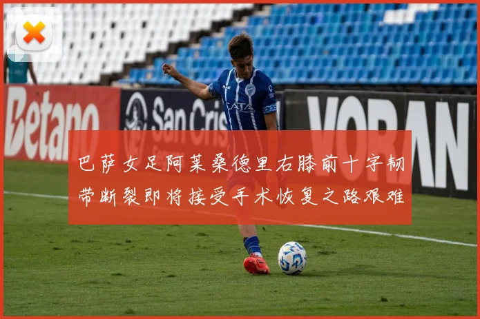巴萨女足阿莱桑德里右膝前十字韧带断裂即将接受手术恢复之路艰难