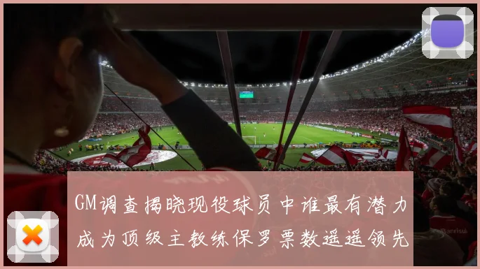 GM调查揭晓现役球员中谁最有潜力成为顶级主教练保罗票数遥遥领先