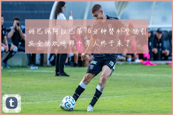 姆巴佩阿拉巴第76分钟替补登场引发全场欢呼那个男人终于来了