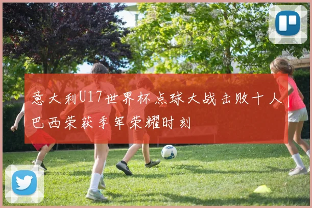 意大利U17世界杯点球大战击败十人巴西荣获季军荣耀时刻