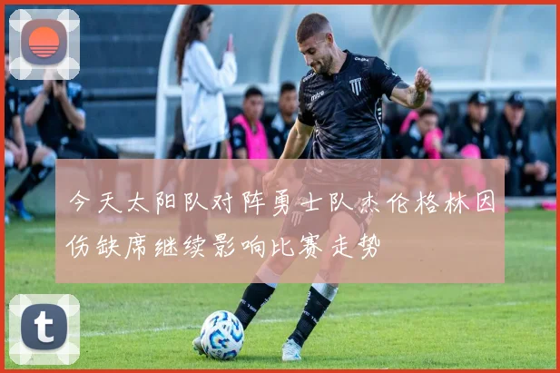 今天太阳队对阵勇士队杰伦格林因伤缺席继续影响比赛走势