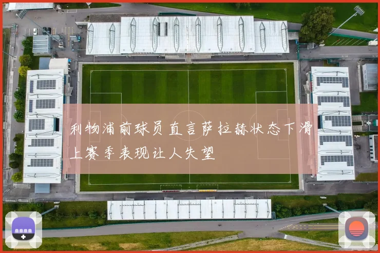 利物浦前球员直言萨拉赫状态下滑上赛季表现让人失望