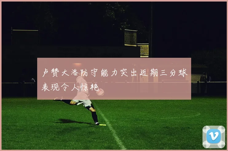 卢赞大洛防守能力突出近期三分球表现令人惊艳