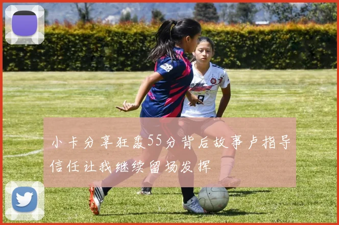 小卡分享狂轰55分背后故事卢指导信任让我继续留场发挥