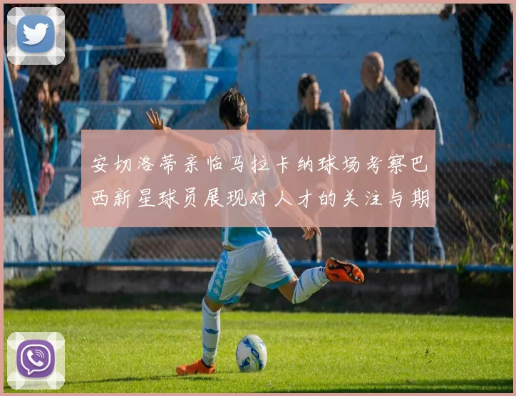 安切洛蒂亲临马拉卡纳球场考察巴西新星球员展现对人才的关注与期待