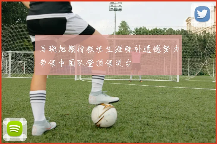 马晓旭期待教练生涯弥补遗憾努力带领中国队登顶领奖台