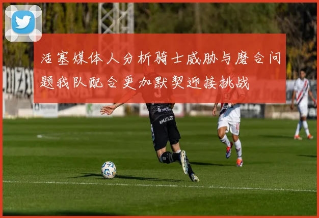 活塞媒体人分析骑士威胁与磨合问题我队配合更加默契迎接挑战