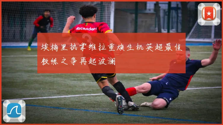 埃梅里执掌维拉重焕生机英超最佳教练之争再起波澜