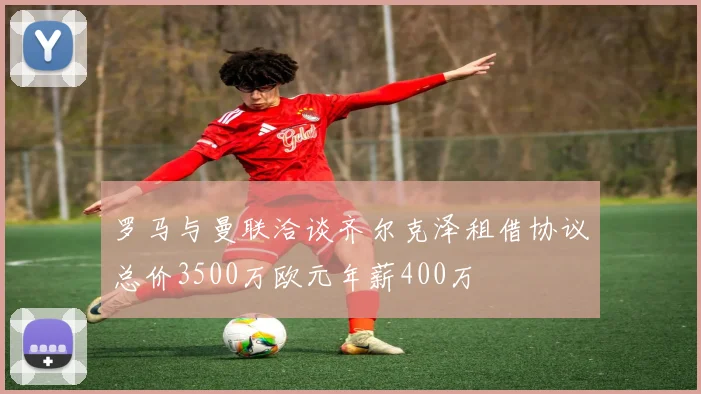 罗马与曼联洽谈齐尔克泽租借协议总价3500万欧元年薪400万