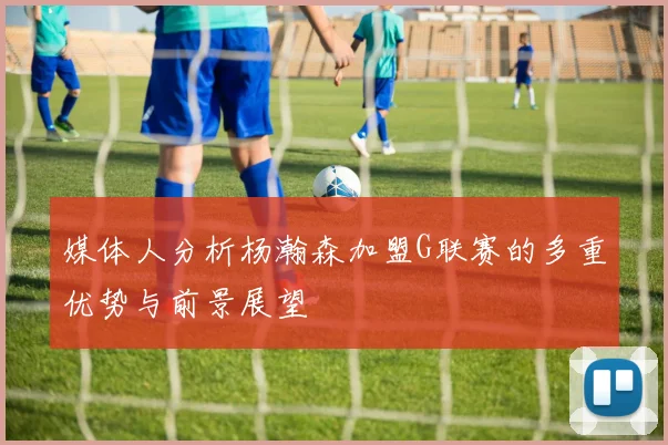 媒体人分析杨瀚森加盟G联赛的多重优势与前景展望