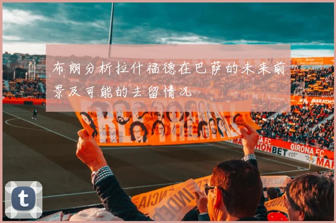 布朗分析拉什福德在巴萨的未来前景及可能的去留情况