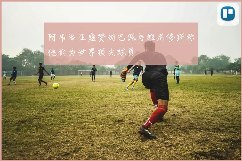 阿韦洛亚盛赞姆巴佩与维尼修斯称他们为世界顶尖球员