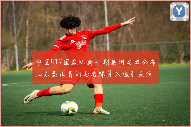 中国U17国家队新一期集训名单公布山东泰山青训七名球员入选引关注