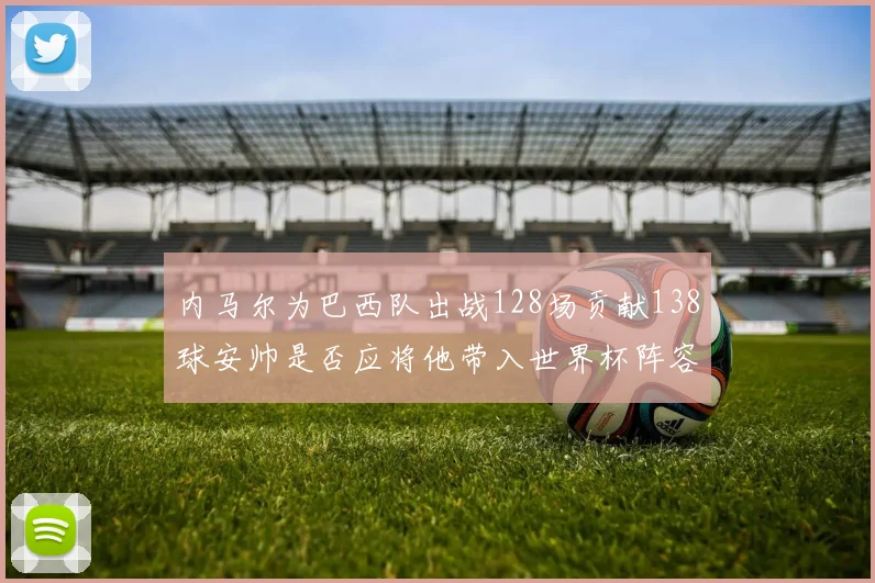 内马尔为巴西队出战128场贡献138球安帅是否应将他带入世界杯阵容