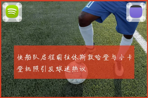 快船队启程前往休斯敦哈登与小卡登机照引发球迷热议