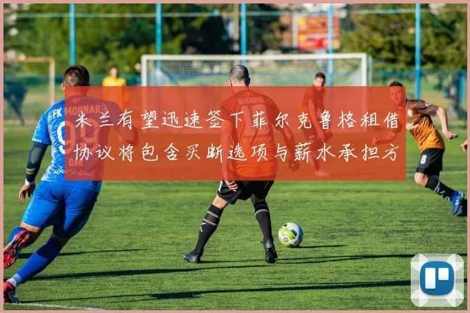 米兰有望迅速签下菲尔克鲁格租借协议将包含买断选项与薪水承担方案