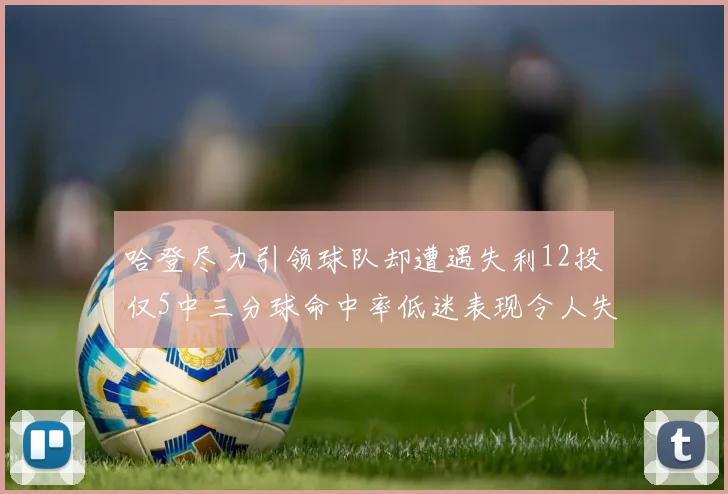 哈登尽力引领球队却遭遇失利12投仅5中三分球命中率低迷表现令人失望