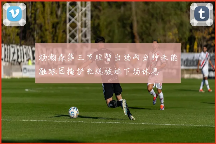 杨瀚森第三节短暂出场两分钟未能触球因掩护犯规被迫下场休息