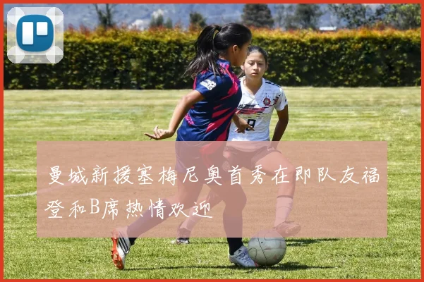 曼城新援塞梅尼奥首秀在即队友福登和B席热情欢迎