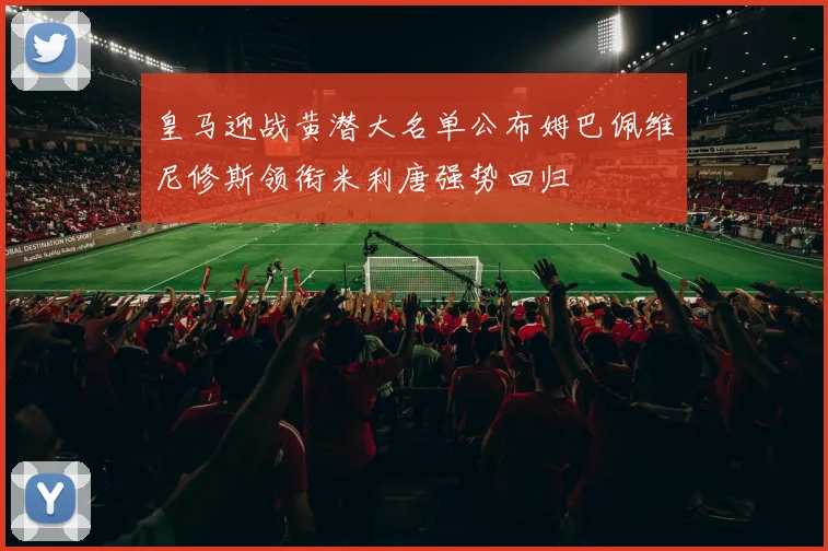 皇马迎战黄潜大名单公布姆巴佩维尼修斯领衔米利唐强势回归
